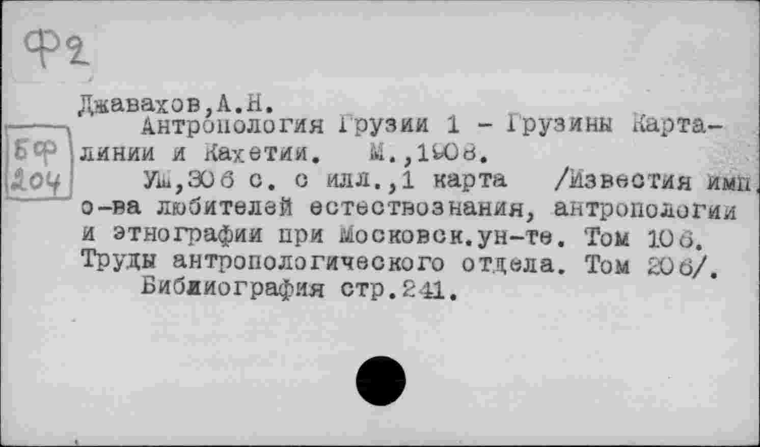 ﻿линии и Кахетии
Ü О 9
Джавахов.А.Н.
Антропология Грузии 1 - Грузины KapTa-üi. ,l^Od.
Ум,306 с. о илл.,1 карта /Известия ими о-ва любителей естествознания, антропологии и этнографии при московок.ун-те. Том 10 6. Труды антропологического отдела. Том 206/.
Библиография стр.241.